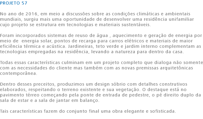 PROJETO 57 No ano de 2016, em meio a discussões sobre as condições climáticas e ambientais mundiais, surgiu mais uma oportunidade de desenvolver uma residência unifamiliar cujo projeto se estrutura em tecnologias e materiais sustentáveis. Foram incorporados sistemas de reuso de água , aquecimento e geração de energia por meio de energia solar, pontos de recarga para carros elétricos e materiais de maior eficiência térmica e acústica. Jardineiras, teto verde e jardim interno complementam as tecnologias empregadas na residência, levando a natureza para dentro da casa. Todas essas características culminam em um projeto completo que dialoga não somente com as necessidades do cliente mas também com as novas premissas arquitetônicas contemporânea. Dentro desses preceitos, produzimos um design sóbrio com detalhes construtivos elaborados, respeitando o terreno existente e sua vegetação. O destaque está no pavimento térreo começando pela ponte de entrada de pedestre, o pé direito duplo da sala de estar e a sala de jantar em balanço. Tais características fazem do conjunto final uma obra elegante e sofisticada. 