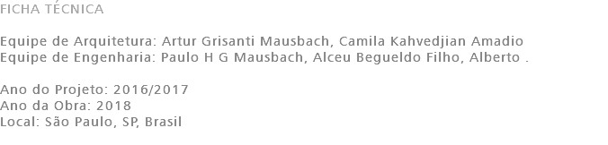 FICHA TÉCNICA Equipe de Arquitetura: Artur Grisanti Mausbach, Camila Kahvedjian Amadio Equipe de Engenharia: Paulo H G Mausbach, Alceu Begueldo Filho, Alberto . Ano do Projeto: 2016/2017 Ano da Obra: 2018 Local: São Paulo, SP, Brasil 