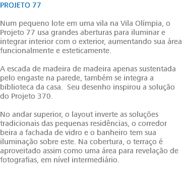 PROJETO 77 Num pequeno lote em uma vila na Vila Olímpia, o Projeto 77 usa grandes aberturas para iluminar e integrar interior com o exterior, aumentando sua área funcionalmente e esteticamente. A escada de madeira de madeira apenas sustentada pelo engaste na parede, também se integra a biblioteca da casa. Seu desenho inspirou a solução do Projeto 370. No andar superior, o layout inverte as soluções tradicionais das pequenas residências, o corredor beira a fachada de vidro e o banheiro tem sua iluminação sobre este. Na cobertura, o terraço é aproveitado assim como uma área para revelação de fotografias, em nível intermediário. 