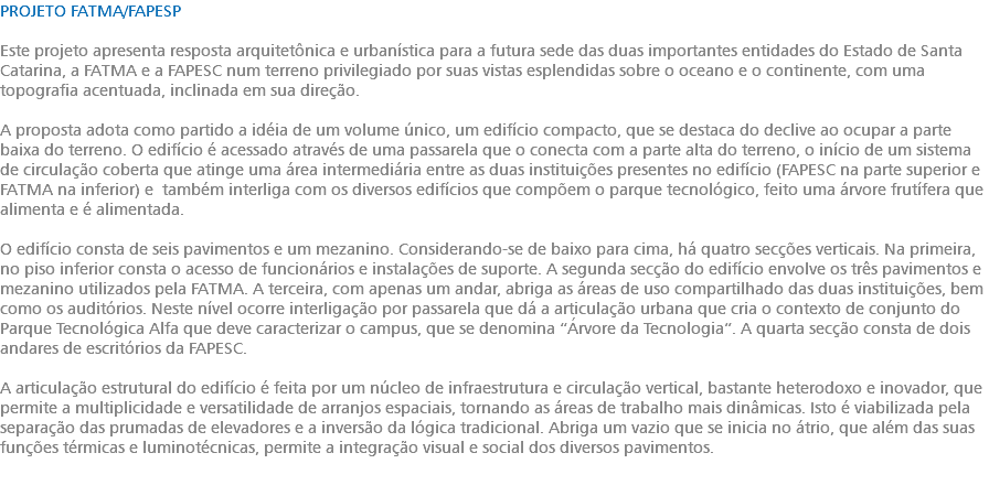 PROJETO FATMA/FAPESP Este projeto apresenta resposta arquitetônica e urbanística para a futura sede das duas importantes entidades do Estado de Santa Catarina, a FATMA e a FAPESC num terreno privilegiado por suas vistas esplendidas sobre o oceano e o continente, com uma topografia acentuada, inclinada em sua direção. A proposta adota como partido a idéia de um volume único, um edifício compacto, que se destaca do declive ao ocupar a parte baixa do terreno. O edifício é acessado através de uma passarela que o conecta com a parte alta do terreno, o início de um sistema de circulação coberta que atinge uma área intermediária entre as duas instituições presentes no edifício (FAPESC na parte superior e FATMA na inferior) e também interliga com os diversos edifícios que compõem o parque tecnológico, feito uma árvore frutífera que alimenta e é alimentada. O edifício consta de seis pavimentos e um mezanino. Considerando-se de baixo para cima, há quatro secções verticais. Na primeira, no piso inferior consta o acesso de funcionários e instalações de suporte. A segunda secção do edifício envolve os três pavimentos e mezanino utilizados pela FATMA. A terceira, com apenas um andar, abriga as áreas de uso compartilhado das duas instituições, bem como os auditórios. Neste nível ocorre interligação por passarela que dá a articulação urbana que cria o contexto de conjunto do Parque Tecnológica Alfa que deve caracterizar o campus, que se denomina “Árvore da Tecnologia”. A quarta secção consta de dois andares de escritórios da FAPESC. A articulação estrutural do edifício é feita por um núcleo de infraestrutura e circulação vertical, bastante heterodoxo e inovador, que permite a multiplicidade e versatilidade de arranjos espaciais, tornando as áreas de trabalho mais dinâmicas. Isto é viabilizada pela separação das prumadas de elevadores e a inversão da lógica tradicional. Abriga um vazio que se inicia no átrio, que além das suas funções térmicas e luminotécnicas, permite a integração visual e social dos diversos pavimentos. 