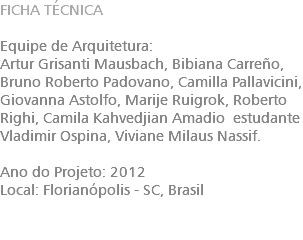 FICHA TÉCNICA Equipe de Arquitetura: Artur Grisanti Mausbach, Bibiana Carreño, Bruno Roberto Padovano, Camilla Pallavicini, Giovanna Astolfo, Marije Ruigrok, Roberto Righi, Camila Kahvedjian Amadio estudante Vladimir Ospina, Viviane Milaus Nassif. Ano do Projeto: 2012 Local: Florianópolis - SC, Brasil 