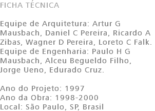 FICHA TÉCNICA Equipe de Arquitetura: Artur G Mausbach, Daniel C Pereira, Ricardo A Zibas, Wagner D Pereira, Loreto C Falk. Equipe de Engenharia: Paulo H G Mausbach, Alceu Begueldo Filho, Jorge Ueno, Edurado Cruz. Ano do Projeto: 1997 Ano da Obra: 1998-2000 Local: São Paulo, SP, Brasil