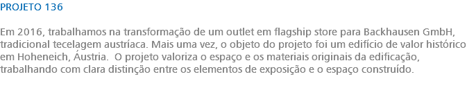 PROJETO 136 Em 2016, trabalhamos na transformação de um outlet em flagship store para Backhausen GmbH, tradicional tecelagem austríaca. Mais uma vez, o objeto do projeto foi um edifício de valor histórico em Hoheneich, Áustria. O projeto valoriza o espaço e os materiais originais da edificação, trabalhando com clara distinção entre os elementos de exposição e o espaço construído. 