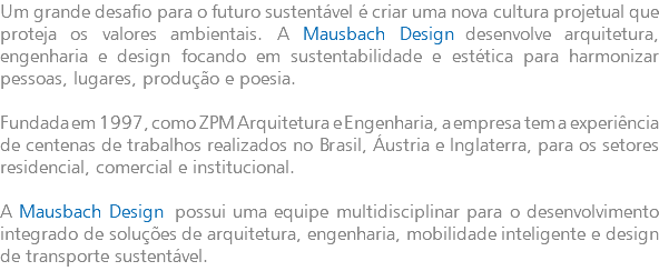 Um grande desafio para o futuro sustentável é criar uma nova cultura projetual que proteja os valores ambientais. A Mausbach Design desenvolve arquitetura, engenharia e design focando em sustentabilidade e estética para harmonizar pessoas, lugares, produção e poesia. Fundada em 1997, como ZPM Arquitetura e Engenharia, a empresa tem a experiência de centenas de trabalhos realizados no Brasil, Áustria e Inglaterra, para os setores residencial, comercial e institucional. A Mausbach Design possui uma equipe multidisciplinar para o desenvolvimento integrado de soluções de arquitetura, engenharia, mobilidade inteligente e design de transporte sustentável.