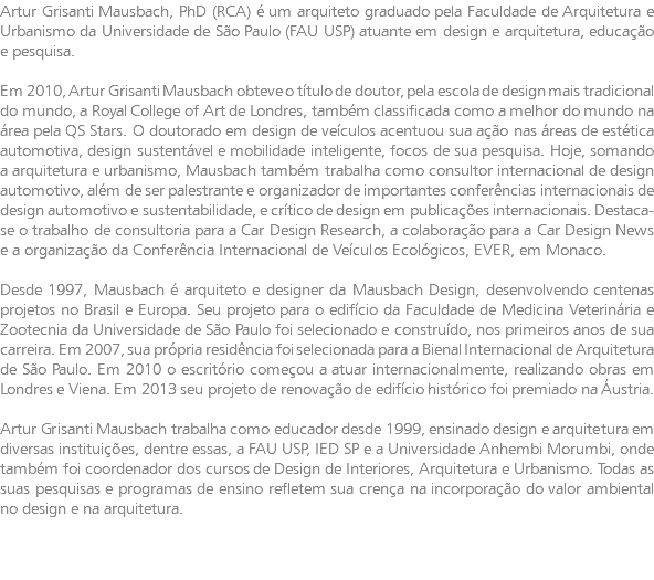 Artur Grisanti Mausbach, PhD (RCA) é um arquiteto graduado pela Faculdade de Arquitetura e Urbanismo da Universidade de São Paulo (FAU USP) atuante em design e arquitetura, educação e pesquisa. Em 2010, Artur Grisanti Mausbach obteve o título de doutor, pela escola de design mais tradicional do mundo, a Royal College of Art de Londres, também classificada como a melhor do mundo na área pela QS Stars. O doutorado em design de veículos acentuou sua ação nas áreas de estética automotiva, design sustentável e mobilidade inteligente, focos de sua pesquisa. Hoje, somando a arquitetura e urbanismo, Mausbach também trabalha como consultor internacional de design automotivo, além de ser palestrante e organizador de importantes conferências internacionais de design automotivo e sustentabilidade, e crítico de design em publicações internacionais. Destaca-se o trabalho de consultoria para a Car Design Research, a colaboração para a Car Design News e a organização da Conferência Internacional de Veículos Ecológicos, EVER, em Monaco. Desde 1997, Mausbach é arquiteto e designer da Mausbach Design, desenvolvendo centenas projetos no Brasil e Europa. Seu projeto para o edifício da Faculdade de Medicina Veterinária e Zootecnia da Universidade de São Paulo foi selecionado e construído, nos primeiros anos de sua carreira. Em 2007, sua própria residência foi selecionada para a Bienal Internacional de Arquitetura de São Paulo. Em 2010 o escritório começou a atuar internacionalmente, realizando obras em Londres e Viena. Em 2013 seu projeto de renovação de edifício histórico foi premiado na Áustria. Artur Grisanti Mausbach trabalha como educador desde 1999, ensinado design e arquitetura em diversas instituições, dentre essas, a FAU USP, IED SP e a Universidade Anhembi Morumbi, onde também foi coordenador dos cursos de Design de Interiores, Arquitetura e Urbanismo. Todas as suas pesquisas e programas de ensino refletem sua crença na incorporação do valor ambiental no design e na arquitetura.