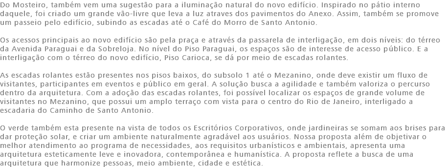 Do Mosteiro, também vem uma sugestão para a iluminação natural do novo edifício. Inspirado no pátio interno daquele, foi criado um grande vão-livre que leva a luz atraves dos pavimentos do Anexo. Assim, também se promove um passeio pelo edifício, subindo as escadas até o Café do Morro de Santo Antonio. Os acessos principais ao novo edifício são pela praça e através da passarela de interligação, em dois níveis: do térreo da Avenida Paraguai e da Sobreloja. No nível do Piso Paraguai, os espaços são de interesse de acesso público. E a interligação com o térreo do novo edifício, Piso Carioca, se dá por meio de escadas rolantes. As escadas rolantes estão presentes nos pisos baixos, do subsolo 1 até o Mezanino, onde deve existir um fluxo de visitantes, participantes em eventos e público em geral. A solução busca a agilidade e também valoriza o percurso dentro da arquitetura. Com a adoção das escadas rolantes, foi possível localizar os espaços de grande volume de visitantes no Mezanino, que possui um amplo terraço com vista para o centro do Rio de Janeiro, interligado a escadaria do Caminho de Santo Antonio. O verde também esta presente na vista de todos os Escritórios Corporativos, onde jardineiras se somam aos brises para dar proteção solar, e criar um ambiente naturalmente agradável aos usuários. Nossa proposta além de objetivar o melhor atendimento ao programa de necessidades, aos requisitos urbanísticos e ambientais, apresenta uma arquitetura esteticamente leve e inovadora, contemporânea e humanística. A proposta reflete a busca de uma arquitetura que harmonize pessoas, meio ambiente, cidade e estética.