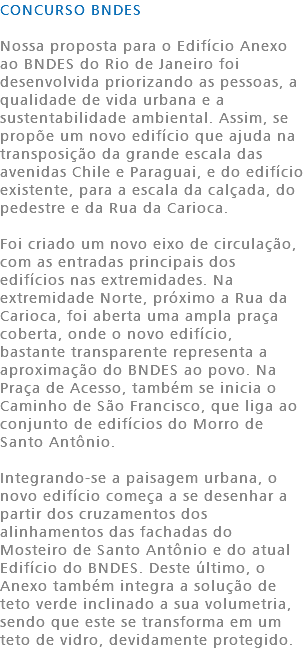 CONCURSO BNDES Nossa proposta para o Edifício Anexo ao BNDES do Rio de Janeiro foi desenvolvida priorizando as pessoas, a qualidade de vida urbana e a sustentabilidade ambiental. Assim, se propõe um novo edifício que ajuda na transposição da grande escala das avenidas Chile e Paraguai, e do edifício existente, para a escala da calçada, do pedestre e da Rua da Carioca. Foi criado um novo eixo de circulação, com as entradas principais dos edifícios nas extremidades. Na extremidade Norte, próximo a Rua da Carioca, foi aberta uma ampla praça coberta, onde o novo edifício, bastante transparente representa a aproximação do BNDES ao povo. Na Praça de Acesso, também se inicia o Caminho de São Francisco, que liga ao conjunto de edifícios do Morro de Santo Antônio. Integrando-se a paisagem urbana, o novo edifício começa a se desenhar a partir dos cruzamentos dos alinhamentos das fachadas do Mosteiro de Santo Antônio e do atual Edifício do BNDES. Deste último, o Anexo também integra a solução de teto verde inclinado a sua volumetria, sendo que este se transforma em um teto de vidro, devidamente protegido.