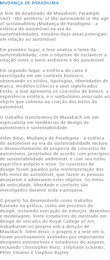 MUDANÇA DE PARADIGMA A tese de doutorado de Mausbach, Paradigm Shift - the aesthetic of the automobile in the age of sustainability (Mudança de Paradigma - a estética do automóvel na era da sustentabilidade), estudou duas áreas principais em relação ao automóvel. Em primeiro lugar, a tese analisa o tema da sustentabilidade, com o objetivo de esclarecer a relação entre o meio ambiente e do automóvel. Em segundo lugar, a estética do carro é investigada em um contexto histórico, observando os estilos, tipologias, identidades de marca, modelos icônicos e seus significados. Então, a tese apresenta os conceitos de beleza, a experiência estética, e o simbolismo associado ao objeto que culmina na criação dos mitos do automóvel. O trabalho transformou Dr Mausbach em um especialista em tendências de design de automóveis e sustentabilidade. Além disso, Mudança de Paradigma - a estética do automóvel na era da sustentabilidade incluiu o desenvolvimento de proposta de conceitos de automóveis, projetados de acordo com princípios de sustentabilidade ambiental, e com seu estilo específico próprio e novo. Os conceitos de design foram guiados pela reinterpretação dos três mitos do automóvel, que fazem as pessoas desejarem e admirarem estes objetos. Os mitos da velocidade, liberdade e conforto são investigados durante toda a pesquisa. O projeto foi desenvolvido como trabalho baseado na prática, como um processo de design, incluindo execução de esboços, desenhos e modelagem. Vinte estudantes do mestrado em design de veículos do Royal College of Art, trabalharam no projeto sob a direção de Mausbach. Além disso, o projeto e a tese em si, foram positivamente avaliados por importantes designers automotivos e estudiosos do assunto, incluindo Christopher Reitz, Stéphane Scharwz, Peter Stevens e Stephen Bayley. 