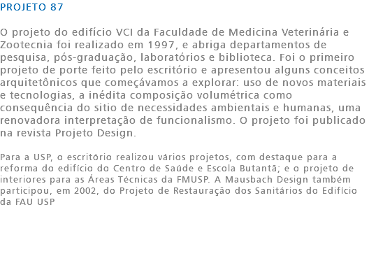 PROJETO 87 O projeto do edifício VCI da Faculdade de Medicina Veterinária e Zootecnia foi realizado em 1997, e abriga departamentos de pesquisa, pós-graduação, laboratórios e biblioteca. Foi o primeiro projeto de porte feito pelo escritório e apresentou alguns conceitos arquitetônicos que começávamos a explorar: uso de novos materiais e tecnologias, a inédita composição volumétrica como consequência do sitio de necessidades ambientais e humanas, uma renovadora interpretação de funcionalismo. O projeto foi publicado na revista Projeto Design. Para a USP, o escritório realizou vários projetos, com destaque para a reforma do edifício do Centro de Saúde e Escola Butantã; e o projeto de interiores para as Áreas Técnicas da FMUSP. A Mausbach Design também participou, em 2002, do Projeto de Restauração dos Sanitários do Edifício da FAU USP 