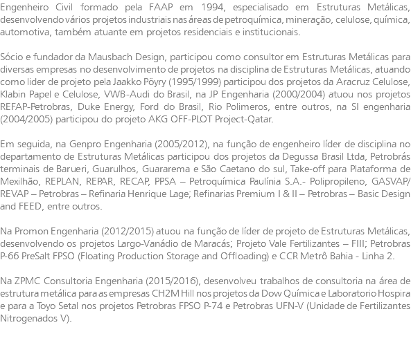 Engenheiro Civil formado pela FAAP em 1994, especialisado em Estruturas Metálicas, desenvolvendo vários projetos industriais nas áreas de petroquímica, mineração, celulose, química, automotiva, também atuante em projetos residenciais e institucionais. Sócio e fundador da Mausbach Design, participou como consultor em Estruturas Metálicas para diversas empresas no desenvolvimento de projetos na disciplina de Estruturas Metálicas, atuando como lider de projeto pela Jaakko Pöyry (1995/1999) participou dos projetos da Aracruz Celulose, Klabin Papel e Celulose, VWB-Audi do Brasil, na JP Engenharia (2000/2004) atuou nos projetos REFAP-Petrobras, Duke Energy, Ford do Brasil, Rio Polimeros, entre outros, na SI engenharia (2004/2005) participou do projeto AKG OFF-PLOT Project-Qatar. Em seguida, na Genpro Engenharia (2005/2012), na função de engenheiro líder de disciplina no departamento de Estruturas Metálicas participou dos projetos da Degussa Brasil Ltda, Petrobrás terminais de Barueri, Guarulhos, Guararema e São Caetano do sul, Take-off para Plataforma de Mexilhão, REPLAN, REPAR, RECAP, PPSA – Petroquímica Paulínia S.A.- Polipropileno, GASVAP/REVAP – Petrobras – Refinaria Henrique Lage; Refinarias Premium I & II – Petrobras – Basic Design and FEED, entre outros. Na Promon Engenharia (2012/2015) atuou na função de líder de projeto de Estruturas Metálicas, desenvolvendo os projetos Largo-Vanádio de Maracás; Projeto Vale Fertilizantes – FIII; Petrobras P-66 PreSalt FPSO (Floating Production Storage and Offloading) e CCR Metrô Bahia - Linha 2. Na ZPMC Consultoria Engenharia (2015/2016), desenvolveu trabalhos de consultoria na área de estrutura metálica para as empresas CH2M Hill nos projetos da Dow Química e Laboratorio Hospira e para a Toyo Setal nos projetos Petrobras FPSO P-74 e Petrobras UFN-V (Unidade de Fertilizantes Nitrogenados V).