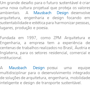 Um grande desafio para o futuro sustentável é criar uma nova cultura projetual que proteja os valores ambientais. A Mausbach Design desenvolve arquitetura, engenharia e design focando em sustentabilidade e estética para harmonizar pessoas, lugares, produção e poesia. Fundada em 1997, como ZPM Arquitetura e Engenharia, a empresa tem a experiência de centenas de trabalhos realizados no Brasil, Áustria e Inglaterra, para os setores residencial, comercial e institucional. A Mausbach Design possui uma equipe multidisciplinar para o desenvolvimento integrado de soluções de arquitetura, engenharia, mobilidade inteligente e design de transporte sustentável.