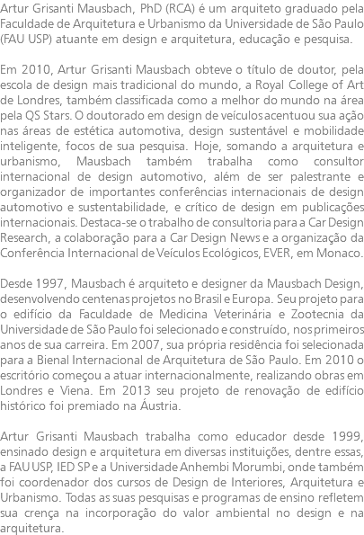 Artur Grisanti Mausbach, PhD (RCA) é um arquiteto graduado pela Faculdade de Arquitetura e Urbanismo da Universidade de São Paulo (FAU USP) atuante em design e arquitetura, educação e pesquisa. Em 2010, Artur Grisanti Mausbach obteve o título de doutor, pela escola de design mais tradicional do mundo, a Royal College of Art de Londres, também classificada como a melhor do mundo na área pela QS Stars. O doutorado em design de veículos acentuou sua ação nas áreas de estética automotiva, design sustentável e mobilidade inteligente, focos de sua pesquisa. Hoje, somando a arquitetura e urbanismo, Mausbach também trabalha como consultor internacional de design automotivo, além de ser palestrante e organizador de importantes conferências internacionais de design automotivo e sustentabilidade, e crítico de design em publicações internacionais. Destaca-se o trabalho de consultoria para a Car Design Research, a colaboração para a Car Design News e a organização da Conferência Internacional de Veículos Ecológicos, EVER, em Monaco. Desde 1997, Mausbach é arquiteto e designer da Mausbach Design, desenvolvendo centenas projetos no Brasil e Europa. Seu projeto para o edifício da Faculdade de Medicina Veterinária e Zootecnia da Universidade de São Paulo foi selecionado e construído, nos primeiros anos de sua carreira. Em 2007, sua própria residência foi selecionada para a Bienal Internacional de Arquitetura de São Paulo. Em 2010 o escritório começou a atuar internacionalmente, realizando obras em Londres e Viena. Em 2013 seu projeto de renovação de edifício histórico foi premiado na Áustria. Artur Grisanti Mausbach trabalha como educador desde 1999, ensinado design e arquitetura em diversas instituições, dentre essas, a FAU USP, IED SP e a Universidade Anhembi Morumbi, onde também foi coordenador dos cursos de Design de Interiores, Arquitetura e Urbanismo. Todas as suas pesquisas e programas de ensino refletem sua crença na incorporação do valor ambiental no design e na arquitetura.