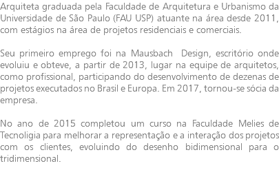 Arquiteta graduada pela Faculdade de Arquitetura e Urbanismo da Universidade de São Paulo (FAU USP) atuante na área desde 2011, com estágios na área de projetos residenciais e comerciais. Seu primeiro emprego foi na Mausbach Design, escritório onde evoluiu e obteve, a partir de 2013, lugar na equipe de arquitetos, como profissional, participando do desenvolvimento de dezenas de projetos executados no Brasil e Europa. Em 2017, tornou-se sócia da empresa. No ano de 2015 completou um curso na Faculdade Melies de Tecnoligia para melhorar a representação e a interação dos projetos com os clientes, evoluindo do desenho bidimensional para o tridimensional.