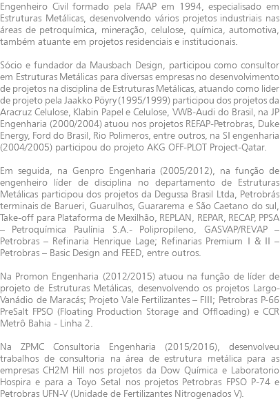 Engenheiro Civil formado pela FAAP em 1994, especialisado em Estruturas Metálicas, desenvolvendo vários projetos industriais nas áreas de petroquímica, mineração, celulose, química, automotiva, também atuante em projetos residenciais e institucionais. Sócio e fundador da Mausbach Design, participou como consultor em Estruturas Metálicas para diversas empresas no desenvolvimento de projetos na disciplina de Estruturas Metálicas, atuando como lider de projeto pela Jaakko Pöyry (1995/1999) participou dos projetos da Aracruz Celulose, Klabin Papel e Celulose, VWB-Audi do Brasil, na JP Engenharia (2000/2004) atuou nos projetos REFAP-Petrobras, Duke Energy, Ford do Brasil, Rio Polimeros, entre outros, na SI engenharia (2004/2005) participou do projeto AKG OFF-PLOT Project-Qatar. Em seguida, na Genpro Engenharia (2005/2012), na função de engenheiro líder de disciplina no departamento de Estruturas Metálicas participou dos projetos da Degussa Brasil Ltda, Petrobrás terminais de Barueri, Guarulhos, Guararema e São Caetano do sul, Take-off para Plataforma de Mexilhão, REPLAN, REPAR, RECAP, PPSA – Petroquímica Paulínia S.A.- Polipropileno, GASVAP/REVAP – Petrobras – Refinaria Henrique Lage; Refinarias Premium I & II – Petrobras – Basic Design and FEED, entre outros. Na Promon Engenharia (2012/2015) atuou na função de líder de projeto de Estruturas Metálicas, desenvolvendo os projetos Largo-Vanádio de Maracás; Projeto Vale Fertilizantes – FIII; Petrobras P-66 PreSalt FPSO (Floating Production Storage and Offloading) e CCR Metrô Bahia - Linha 2. Na ZPMC Consultoria Engenharia (2015/2016), desenvolveu trabalhos de consultoria na área de estrutura metálica para as empresas CH2M Hill nos projetos da Dow Química e Laboratorio Hospira e para a Toyo Setal nos projetos Petrobras FPSO P-74 e Petrobras UFN-V (Unidade de Fertilizantes Nitrogenados V).