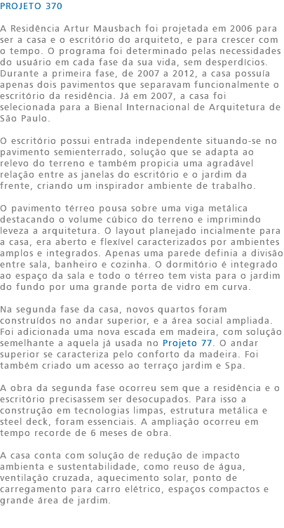 PROJETO 370 A Residência Artur Mausbach foi projetada em 2006 para ser a casa e o escritório do arquiteto, e para crescer com o tempo. O programa foi determinado pelas necessidades do usuário em cada fase da sua vida, sem desperdícios. Durante a primeira fase, de 2007 a 2012, a casa possuía apenas dois pavimentos que separavam funcionalmente o escritório da residência. Já em 2007, a casa foi selecionada para a Bienal Internacional de Arquitetura de São Paulo. O escritório possui entrada independente situando-se no pavimento semienterrado, solução que se adapta ao relevo do terreno e também propicia uma agradável relação entre as janelas do escritório e o jardim da frente, criando um inspirador ambiente de trabalho. O pavimento térreo pousa sobre uma viga metálica destacando o volume cúbico do terreno e imprimindo leveza a arquitetura. O layout planejado incialmente para a casa, era aberto e flexível caracterizados por ambientes amplos e integrados. Apenas uma parede definia a divisão entre sala, banheiro e cozinha. O dormitório é integrado ao espaço da sala e todo o térreo tem vista para o jardim do fundo por uma grande porta de vidro em curva. Na segunda fase da casa, novos quartos foram construídos no andar superior, e a área social ampliada. Foi adicionada uma nova escada em madeira, com solução semelhante a aquela já usada no Projeto 77. O andar superior se caracteriza pelo conforto da madeira. Foi também criado um acesso ao terraço jardim e Spa. A obra da segunda fase ocorreu sem que a residência e o escritório precisassem ser desocupados. Para isso a construção em tecnologias limpas, estrutura metálica e steel deck, foram essenciais. A ampliação ocorreu em tempo recorde de 6 meses de obra. A casa conta com solução de redução de impacto ambienta e sustentabilidade, como reuso de água, ventilação cruzada, aquecimento solar, ponto de carregamento para carro elétrico, espaços compactos e grande área de jardim. 