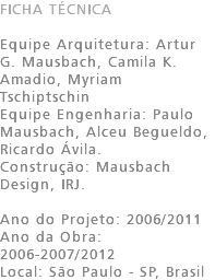 FICHA TÉCNICA Equipe Arquitetura: Artur G. Mausbach, Camila K. Amadio, Myriam Tschiptschin Equipe Engenharia: Paulo Mausbach, Alceu Begueldo, Ricardo Ávila. Construção: Mausbach Design, IRJ. Ano do Projeto: 2006/2011 Ano da Obra: 2006-2007/2012 Local: São Paulo - SP, Brasil