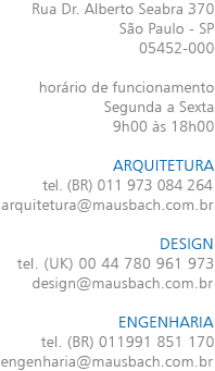 Rua Dr. Alberto Seabra 370 São Paulo - SP 05452-000 horário de funcionamento Segunda a Sexta 9h00 às 18h00 ARQUITETURA tel. (BR) 011 973 084 264 arquitetura@mausbach.com.br DESIGN tel. (UK) 00 44 780 9616 973 design@mausbach.com.br ENGENHARIA tel. (BR) 011 991 851 170 engenharia@mausbach.com.br