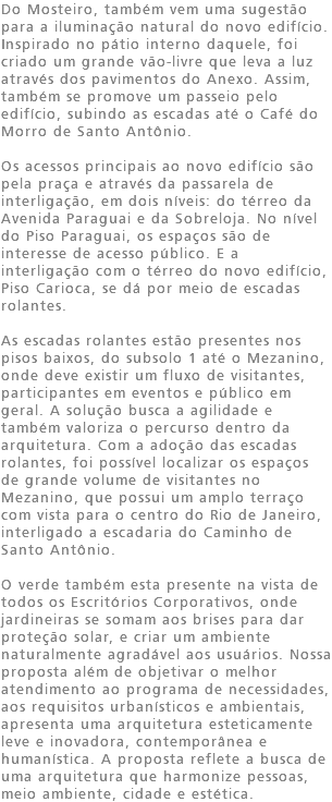 Do Mosteiro, também vem uma sugestão para a iluminação natural do novo edifício. Inspirado no pátio interno daquele, foi criado um grande vão-livre que leva a luz através dos pavimentos do Anexo. Assim, também se promove um passeio pelo edifício, subindo as escadas até o Café do Morro de Santo Antônio. Os acessos principais ao novo edifício são pela praça e através da passarela de interligação, em dois níveis: do térreo da Avenida Paraguai e da Sobreloja. No nível do Piso Paraguai, os espaços são de interesse de acesso público. E a interligação com o térreo do novo edifício, Piso Carioca, se dá por meio de escadas rolantes. As escadas rolantes estão presentes nos pisos baixos, do subsolo 1 até o Mezanino, onde deve existir um fluxo de visitantes, participantes em eventos e público em geral. A solução busca a agilidade e também valoriza o percurso dentro da arquitetura. Com a adoção das escadas rolantes, foi possível localizar os espaços de grande volume de visitantes no Mezanino, que possui um amplo terraço com vista para o centro do Rio de Janeiro, interligado a escadaria do Caminho de Santo Antônio. O verde também esta presente na vista de todos os Escritórios Corporativos, onde jardineiras se somam aos brises para dar proteção solar, e criar um ambiente naturalmente agradável aos usuários. Nossa proposta além de objetivar o melhor atendimento ao programa de necessidades, aos requisitos urbanísticos e ambientais, apresenta uma arquitetura esteticamente leve e inovadora, contemporânea e humanística. A proposta reflete a busca de uma arquitetura que harmonize pessoas, meio ambiente, cidade e estética.