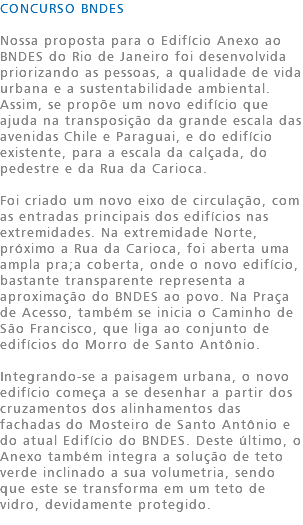 CONCURSO BNDES Nossa proposta para o Edifício Anexo ao BNDES do Rio de Janeiro foi desenvolvida priorizando as pessoas, a qualidade de vida urbana e a sustentabilidade ambiental. Assim, se propõe um novo edifício que ajuda na transposição da grande escala das avenidas Chile e Paraguai, e do edifício existente, para a escala da calçada, do pedestre e da Rua da Carioca. Foi criado um novo eixo de circulação, com as entradas principais dos edifícios nas extremidades. Na extremidade Norte, próximo a Rua da Carioca, foi aberta uma ampla pra;a coberta, onde o novo edifício, bastante transparente representa a aproximação do BNDES ao povo. Na Praça de Acesso, também se inicia o Caminho de São Francisco, que liga ao conjunto de edifícios do Morro de Santo Antônio. Integrando-se a paisagem urbana, o novo edifício começa a se desenhar a partir dos cruzamentos dos alinhamentos das fachadas do Mosteiro de Santo Antônio e do atual Edifício do BNDES. Deste último, o Anexo também integra a solução de teto verde inclinado a sua volumetria, sendo que este se transforma em um teto de vidro, devidamente protegido.