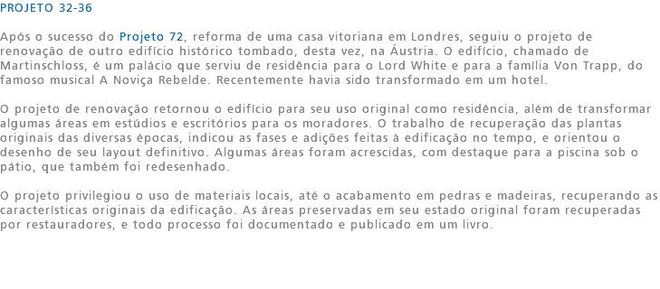 PROJETO 32-36 Após o sucesso do Projeto 72, reforma de uma casa vitoriana em Londres, seguiu o projeto de renovação de outro edifício histórico tombado, desta vez, na Áustria. O edifício, chamado de Martinschloss, é um palácio que serviu de residência para o Lord White e para a família Von Trapp, do famoso musical A Noviça Rebelde. Recentemente havia sido transformado em um hotel. O projeto de renovação retornou o edifício para seu uso original como residência, além de transformar algumas áreas em estúdios e escritórios para os moradores. O trabalho de recuperação das plantas originais das diversas épocas, indicou as fases e adições feitas à edificação no tempo, e orientou o desenho de seu layout definitivo. Algumas áreas foram acrescidas, com destaque para a piscina sob o pátio, que também foi redesenhado. O projeto privilegiou o uso de materiais locais, até o acabamento em pedras e madeiras, recuperando as características originais da edificação. As áreas preservadas em seu estado original foram recuperadas por restauradores, e todo processo foi documentado e publicado em um livro. 