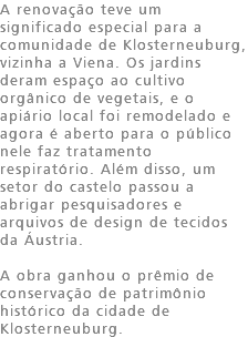 A renovação teve um significado especial para a comunidade de Klosterneuburg, vizinha a Viena. Os jardins deram espaço ao cultivo orgânico de vegetais, e o apiário local foi remodelado e agora é aberto para o público nele faz tratamento respiratório. Além disso, um setor do castelo passou a abrigar pesquisadores e arquivos de design de tecidos da Áustria. A obra ganhou o prêmio de conservação de patrimônio histórico da cidade de Klosterneuburg. 