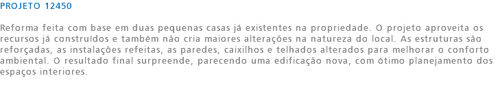 PROJETO 12450 Reforma feita com base em duas pequenas casas já existentes na propriedade. O projeto aproveita os recursos já construídos e também não cria maiores alterações na natureza do local. As estruturas são reforçadas, as instalações refeitas, as paredes, caixilhos e telhados alterados para melhorar o conforto ambiental. O resultado final surpreende, parecendo uma edificação nova, com ótimo planejamento dos espaços interiores. 