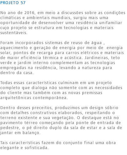 PROJETO 57 No ano de 2016, em meio a discussões sobre as condições climáticas e ambientais mundiais, surgiu mais uma oportunidade de desenvolver uma residência unifamiliar cujo projeto se estrutura em tecnologias e materiais sustentáveis. Foram incorporados sistemas de reuso de água , aquecimento e geração de energia por meio de energia solar, pontos de recarga para carros elétricos e materiais de maior eficiência térmica e acústica. Jardineiras, teto verde e jardim interno complementam as tecnologias empregadas na residência, levando a natureza para dentro da casa. Todas essas características culminam em um projeto completo que dialoga não somente com as necessidades do cliente mas também com as novas premissas arquitetônicas contemporânea. Dentro desses preceitos, produzimos um design sóbrio com detalhes construtivos elaborados, respeitando o terreno existente e sua vegetação. O destaque está no pavimento térreo começando pela ponte de entrada de pedestre, o pé direito duplo da sala de estar e a sala de jantar em balanço. Tais características fazem do conjunto final uma obra elegante e sofisticada. 