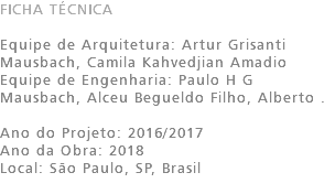 FICHA TÉCNICA Equipe de Arquitetura: Artur Grisanti Mausbach, Camila Kahvedjian Amadio Equipe de Engenharia: Paulo H G Mausbach, Alceu Begueldo Filho, Alberto . Ano do Projeto: 2016/2017 Ano da Obra: 2018 Local: São Paulo, SP, Brasil 