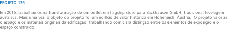 PROJETO 136 Em 2016, trabalhamos na transformação de um outlet em flagship store para Backhausen GmbH, tradicional tecelagem austríaca. Mais uma vez, o objeto do projeto foi um edifício de valor histórico em Hoheneich, Áustria. O projeto valoriza o espaço e os materiais originais da edificação, trabalhando com clara distinção entre os elementos de exposição e o espaço construído. 