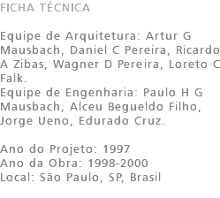 FICHA TÉCNICA Equipe de Arquitetura: Artur G Mausbach, Daniel C Pereira, Ricardo A Zibas, Wagner D Pereira, Loreto C Falk. Equipe de Engenharia: Paulo H G Mausbach, Alceu Begueldo Filho, Jorge Ueno, Edurado Cruz. Ano do Projeto: 1997 Ano da Obra: 1998-2000 Local: São Paulo, SP, Brasil 