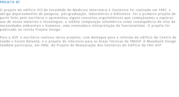 PROJETO 87 O projeto do edifício VCI da Faculdade de Medicina Veterinária e Zootecnia foi realizado em 1997, e abriga departamentos de pesquisa, pós-graduação, laboratórios e biblioteca. Foi o primeiro projeto de porte feito pelo escritório e apresentou alguns conceitos arquitetônicos que começávamos a explorar: uso de novos materiais e tecnologias, a inédita composição volumétrica como consequência do sitio de necessidades ambientais e humanas, uma renovadora interpretação de funcionalismo. O projeto foi publicado na revista Projeto Design. Para a USP, o escritório realizou vários projetos, com destaque para a reforma do edifício do Centro de Saúde e Escola Butantã; e o projeto de interiores para as Áreas Técnicas da FMUSP. A Mausbach Design também participou, em 2002, do Projeto de Restauração dos Sanitários do Edifício da FAU USP 