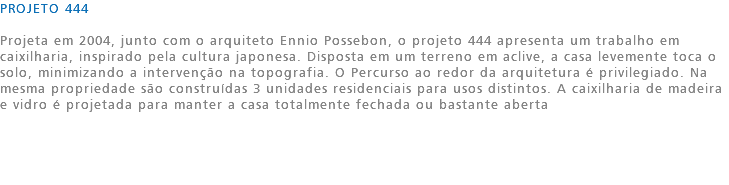 PROJETO 444 Projeta em 2004, junto com o arquiteto Ennio Possebon, o projeto 444 apresenta um trabalho em caixilharia, inspirado pela cultura japonesa. Disposta em um terreno em aclive, a casa levemente toca o solo, minimizando a intervenção na topografia. O Percurso ao redor da arquitetura é privilegiado. Na mesma propriedade são construídas 3 unidades residenciais para usos distintos. A caixilharia de madeira e vidro é projetada para manter a casa totalmente fechada ou bastante aberta