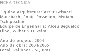 FICHA TÉCNICA Equipe Arquitetura: Artur Grisanti Mausbach, Ennio Possebon, Myriam Tschiptschin Equipe de Engenharia: Alceu Begueldo Filho, Wilber S Oliveira Ano do projeto: 2004 Ano da obra: 2004/2005 Local: Valinhos - SP, Brasil