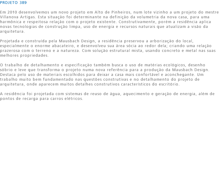 PROJETO 389 Em 2010 desenvolvemos um novo projeto em Alto de Pinheiros, num lote vizinho a um projeto do mestre Villanova Artigas. Esta situação foi determinante na definição da volumetria da nova casa, para uma harmônica e respeitosa relação com o projeto existente. Construtivamente, porém a residência aplica novas tecnologias de construção limpa, uso de energia e recursos naturais que atualizam a visão da arquitetura. Projetada e construída pela Mausbach Design, a residência preservou a arborização do local, especialmente o enorme abacateiro, e desenvolveu sua área sócia ao redor dela; criando uma relação prazerosa com o terreno e a natureza. Com solução estrutural mista, usando concreto e metal nas suas melhores propriedades. O trabalho de detalhamento e especificação também busca o uso de matérias ecológicos, desenho sóbrio e leve que transforma o projeto numa nova referência para a produção da Mausbach Design. Destaca pelo uso de materiais escolhidos para deixar a casa mais confortável e aconchegante. Um trabalho muito bem fundamentado nas questões construtivas e no detalhamento do projeto de arquitetura, onde aparecem muitos detalhes construtivos característicos do escritório. A residência foi projetada com sistemas de reuso de água, aquecimento e geração de energia, além de pontos de recarga para carros elétricos. 