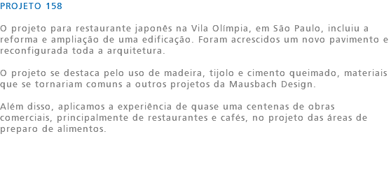 PROJETO 158 O projeto para restaurante japonês na Vila Olímpia, em São Paulo, incluiu a reforma e ampliação de uma edificação. Foram acrescidos um novo pavimento e reconfigurada toda a arquitetura. O projeto se destaca pelo uso de madeira, tijolo e cimento queimado, materiais que se tornariam comuns a outros projetos da Mausbach Design. Além disso, aplicamos a experiência de quase uma centenas de obras comerciais, principalmente de restaurantes e cafés, no projeto das áreas de preparo de alimentos. 