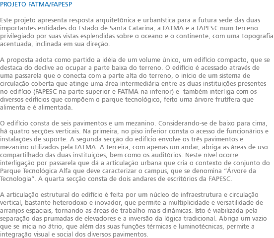 PROJETO FATMA/FAPESP Este projeto apresenta resposta arquitetônica e urbanística para a futura sede das duas importantes entidades do Estado de Santa Catarina, a FATMA e a FAPESC num terreno privilegiado por suas vistas esplendidas sobre o oceano e o continente, com uma topografia acentuada, inclinada em sua direção. A proposta adota como partido a idéia de um volume único, um edifício compacto, que se destaca do declive ao ocupar a parte baixa do terreno. O edifício é acessado através de uma passarela que o conecta com a parte alta do terreno, o início de um sistema de circulação coberta que atinge uma área intermediária entre as duas instituições presentes no edifício (FAPESC na parte superior e FATMA na inferior) e também interliga com os diversos edifícios que compõem o parque tecnológico, feito uma árvore frutífera que alimenta e é alimentada. O edifício consta de seis pavimentos e um mezanino. Considerando-se de baixo para cima, há quatro secções verticais. Na primeira, no piso inferior consta o acesso de funcionários e instalações de suporte. A segunda secção do edifício envolve os três pavimentos e mezanino utilizados pela FATMA. A terceira, com apenas um andar, abriga as áreas de uso compartilhado das duas instituições, bem como os auditórios. Neste nível ocorre interligação por passarela que dá a articulação urbana que cria o contexto de conjunto do Parque Tecnológica Alfa que deve caracterizar o campus, que se denomina “Árvore da Tecnologia”. A quarta secção consta de dois andares de escritórios da FAPESC. A articulação estrutural do edifício é feita por um núcleo de infraestrutura e circulação vertical, bastante heterodoxo e inovador, que permite a multiplicidade e versatilidade de arranjos espaciais, tornando as áreas de trabalho mais dinâmicas. Isto é viabilizada pela separação das prumadas de elevadores e a inversão da lógica tradicional. Abriga um vazio que se inicia no átrio, que além das suas funções térmicas e luminotécnicas, permite a integração visual e social dos diversos pavimentos.