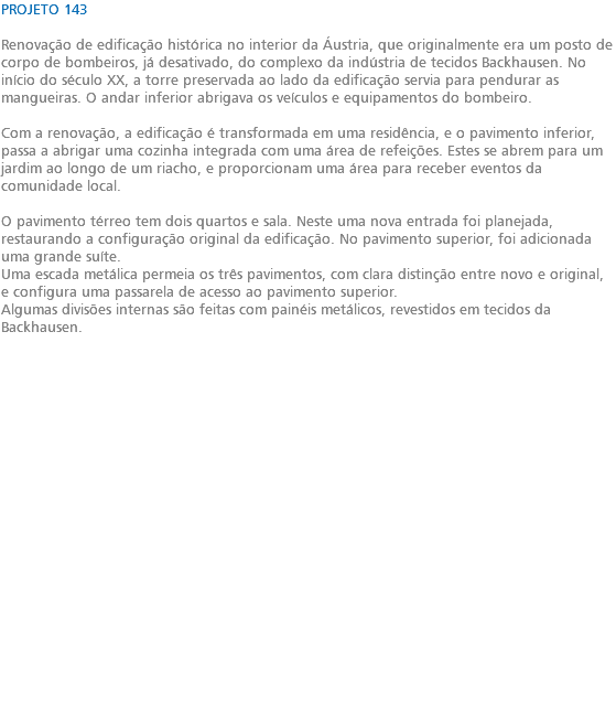 PROJETO 143 Renovação de edificação histórica no interior da Áustria, que originalmente era um posto de corpo de bombeiros, já desativado, do complexo da indústria de tecidos Backhausen. No início do século XX, a torre preservada ao lado da edificação servia para pendurar as mangueiras. O andar inferior abrigava os veículos e equipamentos do bombeiro. Com a renovação, a edificação é transformada em uma residência, e o pavimento inferior, passa a abrigar uma cozinha integrada com uma área de refeições. Estes se abrem para um jardim ao longo de um riacho, e proporcionam uma área para receber eventos da comunidade local. O pavimento térreo tem dois quartos e sala. Neste uma nova entrada foi planejada, restaurando a configuração original da edificação. No pavimento superior, foi adicionada uma grande suíte. Uma escada metálica permeia os três pavimentos, com clara distinção entre novo e original, e configura uma passarela de acesso ao pavimento superior. Algumas divisões internas são feitas com painéis metálicos, revestidos em tecidos da Backhausen. 