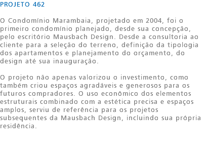 PROJETO 462 O Condomínio Marambaia, projetado em 2004, foi o primeiro condomínio planejado, desde sua concepção, pelo escritório Mausbach Design. Desde a consultoria ao cliente para a seleção do terreno, definição da tipologia dos apartamentos e planejamento do orçamento, do design até sua inauguração. O projeto não apenas valorizou o investimento, como também criou espaços agradáveis e generosos para os futuros compradores. O uso econômico dos elementos estruturais combinado com a estética precisa e espaços amplos, serviu de referência para os projetos subsequentes da Mausbach Design, incluindo sua própria residência. 