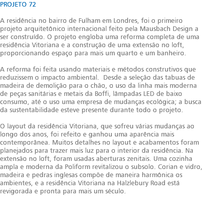 PROJETO 72 A residência no bairro de Fulham em Londres, foi o primeiro projeto arquitetônico internacional feito pela Mausbach Design a ser construído. O projeto engloba uma reforma completa de uma residência Vitoriana e a construção de uma extensão no loft, proporcionando espaço para mais um quarto e um banheiro. A reforma foi feita usando materiais e métodos construtivos que reduzissem o impacto ambiental. Desde a seleção das tabuas de madeira de demolição para o chão, o uso da linha mais moderna de peças sanitárias e metais da Boffi, lâmpadas LED de baixo consumo, até o uso uma empresa de mudanças ecológica; a busca da sustentabilidade esteve presente durante todo o projeto. O layout da residência Vitoriana, que sofreu várias mudanças ao longo dos anos, foi refeito e ganhou uma aparência mais contemporânea. Muitos detalhes no layout e acabamentos foram planejados para trazer mais luz para o interior da residência. Na extensão no loft, foram usadas aberturas zenitais. Uma cozinha ampla e moderna da Poliform revitalizou o subsolo. Corian e vidro, madeira e pedras inglesas compõe de maneira harmônica os ambientes, e a residência Vitoriana na Halzlebury Road está revigorada e pronta para mais um século. 