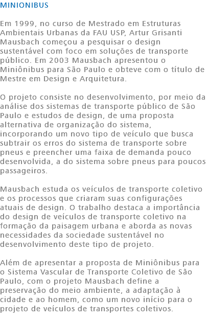 MINIONIBUS Em 1999, no curso de Mestrado em Estruturas Ambientais Urbanas da FAU USP, Artur Grisanti Mausbach começou a pesquisar o design sustentável com foco em soluções de transporte público. Em 2003 Mausbach apresentou o Miniônibus para São Paulo e obteve com o título de Mestre em Design e Arquitetura. O projeto consiste no desenvolvimento, por meio da análise dos sistemas de transporte público de São Paulo e estudos de design, de uma proposta alternativa de organização do sistema, incorporando um novo tipo de veículo que busca subtrair os erros do sistema de transporte sobre pneus e preencher uma faixa de demanda pouco desenvolvida, a do sistema sobre pneus para poucos passageiros. Mausbach estuda os veículos de transporte coletivo e os processos que criaram suas configurações atuais de design. O trabalho destaca a importância do design de veículos de transporte coletivo na formação da paisagem urbana e aborda as novas necessidades da sociedade sustentável no desenvolvimento deste tipo de projeto. Além de apresentar a proposta de Miniônibus para o Sistema Vascular de Transporte Coletivo de São Paulo, com o projeto Mausbach define a preservação do meio ambiente, a adaptação à cidade e ao homem, como um novo início para o projeto de veículos de transportes coletivos. 