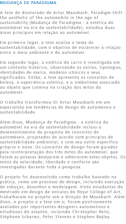 MUDANÇA DE PARADIGMA A tese de doutorado de Artur Mausbach, Paradigm Shift - the aesthetic of the automobile in the age of sustainability (Mudança de Paradigma - a estética do automóvel na era da sustentabilidade), estudou duas áreas principais em relação ao automóvel. Em primeiro lugar, a tese analisa o tema da sustentabilidade, com o objetivo de esclarecer a relação entre o meio ambiente e do automóvel. Em segundo lugar, a estética do carro é investigada em um contexto histórico, observando os estilos, tipologias, identidades de marca, modelos icônicos e seus significados. Então, a tese apresenta os conceitos de beleza, a experiência estética, e o simbolismo associado ao objeto que culmina na criação dos mitos do automóvel. O trabalho transformou Dr Artur Mausbach em um especialista em tendências de design de automóveis e sustentabilidade. Além disso, Mudança de Paradigma - a estética do automóvel na era da sustentabilidade incluiu o desenvolvimento de proposta de conceitos de automóveis, projetados de acordo com princípios de sustentabilidade ambiental, e com seu estilo específico próprio e novo. Os conceitos de design foram guiados pela reinterpretação dos três mitos do automóvel, que fazem as pessoas desejarem e admirarem estes objetos. Os mitos da velocidade, liberdade e conforto são investigados durante toda a pesquisa. O projeto foi desenvolvido como trabalho baseado na prática, como um processo de design, incluindo execução de esboços, desenhos e modelagem. Vinte estudantes do mestrado em design de veículos do Royal College of Art, trabalharam no projeto sob a direção de Mausbach. Além disso, o projeto e a tese em si, foram positivamente avaliados por importantes designers automotivos e estudiosos do assunto, incluindo Christopher Reitz, Stéphane Scharwz, Peter Stevens e Stephen Bayley. 