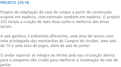 PROJETO 235-16 Projeto de ampliação de casa de campo a partir de construção original em madeira, com extensão também em madeira. O projeto 235 incluía a criação de mais duas suítes e melhoria das áreas sociais. A sala ganhou 3 ambientes diferentes, uma área de lareira com vista privilegiada das montanhas de Campos do Jordão, uma sala de TV e uma área de jogos, além da sala de jantar. O andar superior se integra ao térreo pela sua circulação aberta para o pequeno vão criado para melhorar a iluminação da sala de jantar.