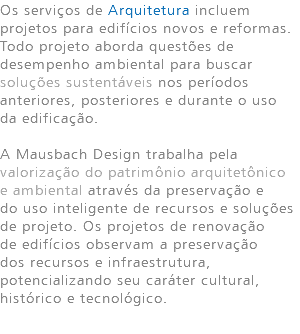 Os serviços de Arquitetura incluem projetos para edifícios novos e reformas. Todo projeto aborda questões de desempenho ambiental para buscar soluções sustentáveis nos períodos anteriores, posteriores e durante o uso da edificação. A Mausbach Design trabalha pela valorização do patrimônio arquitetônico e ambiental através da preservação e do uso inteligente de recursos e soluções de projeto. Os projetos de renovação de edifícios observam a preservação dos recursos e infraestrutura, potencializando seu caráter cultural, histórico e tecnológico. 