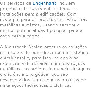 Os serviços de Engenharia incluem projetos estruturais e de sistemas e instalações para a edificações. Com destaque para os projetos em estruturas metálicas e mistas, usando sempre o melhor potencial das tipologias para a cada caso e capital. A Mausbach Design procura as soluções estruturais de bom desempenho estético e ambiental e, para isso, se apoia na experiência de décadas em construções metálicas, no projeto de manejo de águas e eficiência energética, que são desenvolvidos junto com os projetos de instalações hidráulicas e elétricas. 