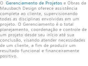 O Gerenciamento de Projetos e Obras da Mausbach Design oferece assistência completa ao cliente, supervisionando todas as disciplinas envolvidas em um projeto. O Gerenciamento é o total planejamento, coordenação e controle de um projeto desde seu início até sua conclusão, visando atender necessidades de um cliente, a fim de produzir um resultado funcional e financeiramente positivo. 