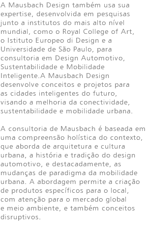 A Mausbach Design também usa sua expertise, desenvolvida em pesquisas junto a institutos do mais alto nível mundial, como o Royal College of Art, o Istituto Europeo di Design e a Universidade de São Paulo, para consultoria em Design Automotivo, Sustentabilidade e Mobilidade Inteligente.A Mausbach Design desenvolve conceitos e projetos para as cidades inteligentes do futuro, visando a melhoria da conectividade, sustentabilidade e mobilidade urbana. A consultoria de Mausbach é baseada em uma compreensão holística do contexto, que aborda de arquitetura e cultura urbana, a história e tradição do design automotivo, e destacadamente, as mudanças de paradigma da mobilidade urbana. A abordagem permite a criação de produtos específicos para o local, com atenção para o mercado global e meio ambiente, e também conceitos disruptivos.