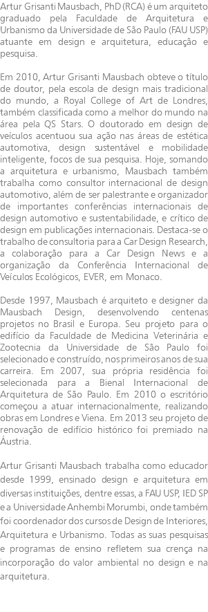 Artur Grisanti Mausbach, PhD (RCA) é um arquiteto graduado pela Faculdade de Arquitetura e Urbanismo da Universidade de São Paulo (FAU USP) atuante em design e arquitetura, educação e pesquisa. Em 2010, Artur Grisanti Mausbach obteve o título de doutor, pela escola de design mais tradicional do mundo, a Royal College of Art de Londres, também classificada como a melhor do mundo na área pela QS Stars. O doutorado em design de veículos acentuou sua ação nas áreas de estética automotiva, design sustentável e mobilidade inteligente, focos de sua pesquisa. Hoje, somando a arquitetura e urbanismo, Mausbach também trabalha como consultor internacional de design automotivo, além de ser palestrante e organizador de importantes conferências internacionais de design automotivo e sustentabilidade, e crítico de design em publicações internacionais. Destaca-se o trabalho de consultoria para a Car Design Research, a colaboração para a Car Design News e a organização da Conferência Internacional de Veículos Ecológicos, EVER, em Monaco. Desde 1997, Mausbach é arquiteto e designer da Mausbach Design, desenvolvendo centenas projetos no Brasil e Europa. Seu projeto para o edifício da Faculdade de Medicina Veterinária e Zootecnia da Universidade de São Paulo foi selecionado e construído, nos primeiros anos de sua carreira. Em 2007, sua própria residência foi selecionada para a Bienal Internacional de Arquitetura de São Paulo. Em 2010 o escritório começou a atuar internacionalmente, realizando obras em Londres e Viena. Em 2013 seu projeto de renovação de edifício histórico foi premiado na Áustria. Artur Grisanti Mausbach trabalha como educador desde 1999, ensinado design e arquitetura em diversas instituições, dentre essas, a FAU USP, IED SP e a Universidade Anhembi Morumbi, onde também foi coordenador dos cursos de Design de Interiores, Arquitetura e Urbanismo. Todas as suas pesquisas e programas de ensino refletem sua crença na incorporação do valor ambiental no design e na arquitetura.