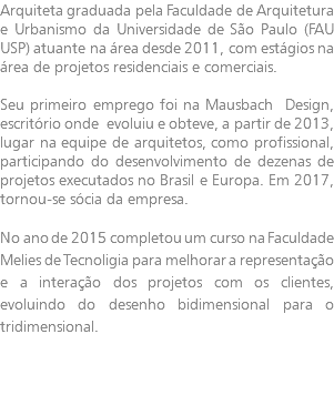 Arquiteta graduada pela Faculdade de Arquitetura e Urbanismo da Universidade de São Paulo (FAU USP) atuante na área desde 2011, com estágios na área de projetos residenciais e comerciais. Seu primeiro emprego foi na Mausbach Design, escritório onde evoluiu e obteve, a partir de 2013, lugar na equipe de arquitetos, como profissional, participando do desenvolvimento de dezenas de projetos executados no Brasil e Europa. Em 2017, tornou-se sócia da empresa. No ano de 2015 completou um curso na Faculdade Melies de Tecnoligia para melhorar a representação e a interação dos projetos com os clientes, evoluindo do desenho bidimensional para o tridimensional.