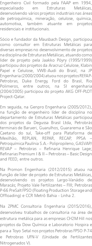 Engenheiro Civil formado pela FAAP em 1994, especialisado em Estruturas Metálicas, desenvolvendo vários projetos industriais nas áreas de petroquímica, mineração, celulose, química, automotiva, também atuante em projetos residenciais e institucionais. Sócio e fundador da Mausbach Design, participou como consultor em Estruturas Metálicas para diversas empresas no desenvolvimento de projetos na disciplina de Estruturas Metálicas, atuando como lider de projeto pela Jaakko Pöyry (1995/1999) participou dos projetos da Aracruz Celulose, Klabin Papel e Celulose, VWB-Audi do Brasil, na JP Engenharia (2000/2004) atuou nos projetos REFAP-Petrobras, Duke Energy, Ford do Brasil, Rio Polimeros, entre outros, na SI engenharia (2004/2005) participou do projeto AKG OFF-PLOT Project-Qatar. Em seguida, na Genpro Engenharia (2005/2012), na função de engenheiro líder de disciplina no departamento de Estruturas Metálicas participou dos projetos da Degussa Brasil Ltda, Petrobrás terminais de Barueri, Guarulhos, Guararema e São Caetano do sul, Take-off para Plataforma de Mexilhão, REPLAN, REPAR, RECAP, PPSA – Petroquímica Paulínia S.A.- Polipropileno, GASVAP/REVAP – Petrobras – Refinaria Henrique Lage; Refinarias Premium I & II – Petrobras – Basic Design and FEED, entre outros. Na Promon Engenharia (2012/2015) atuou na função de líder de projeto de Estruturas Metálicas, desenvolvendo os projetos Largo-Vanádio de Maracás; Projeto Vale Fertilizantes – FIII; Petrobras P-66 PreSalt FPSO (Floating Production Storage and Offloading) e CCR Metrô Bahia - Linha 2. Na ZPMC Consultoria Engenharia (2015/2016), desenvolveu trabalhos de consultoria na área de estrutura metálica para as empresas CH2M Hill nos projetos da Dow Química e Laboratorio Hospira e para a Toyo Setal nos projetos Petrobras FPSO P-74 e Petrobras UFN-V (Unidade de Fertilizantes Nitrogenados V).