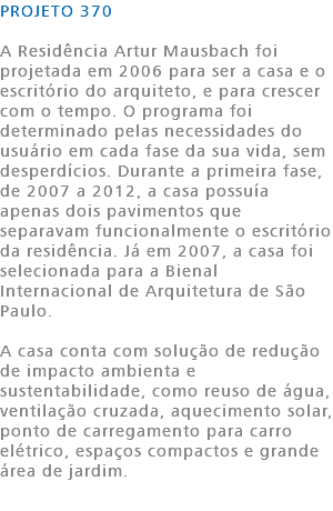PROJETO 370 A Residência Artur Mausbach foi projetada em 2006 para ser a casa e o escritório do arquiteto, e para crescer com o tempo. O programa foi determinado pelas necessidades do usuário em cada fase da sua vida, sem desperdícios. Durante a primeira fase, de 2007 a 2012, a casa possuía apenas dois pavimentos que separavam funcionalmente o escritório da residência. Já em 2007, a casa foi selecionada para a Bienal Internacional de Arquitetura de São Paulo. A casa conta com solução de redução de impacto ambienta e sustentabilidade, como reuso de água, ventilação cruzada, aquecimento solar, ponto de carregamento para carro elétrico, espaços compactos e grande área de jardim.